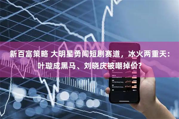 新百富策略 大明星勇闯短剧赛道，冰火两重天：叶璇成黑马、刘晓庆被嘲掉价?