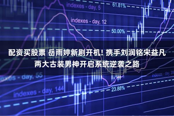 配资买股票 岳雨婷新剧开机! 携手刘润铭宋益凡两大古装男神开启系统逆袭之路