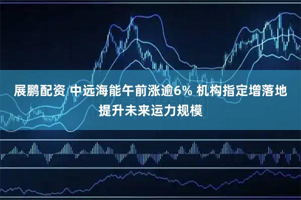 展鹏配资 中远海能午前涨逾6% 机构指定增落地提升未来运力规模