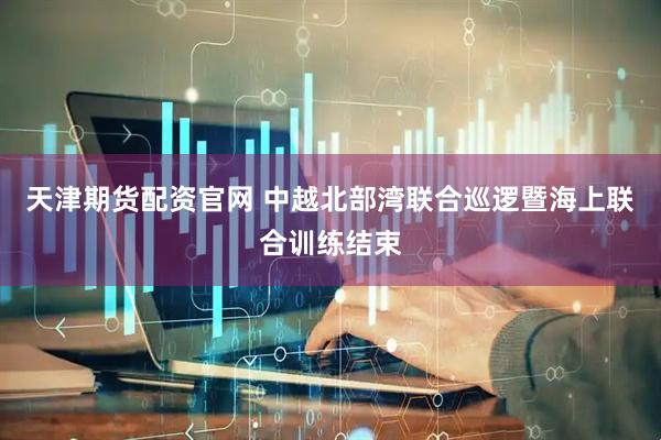 天津期货配资官网 中越北部湾联合巡逻暨海上联合训练结束