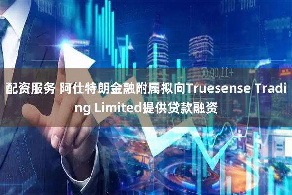配资服务 阿仕特朗金融附属拟向Truesense Trading Limited提供贷款融资