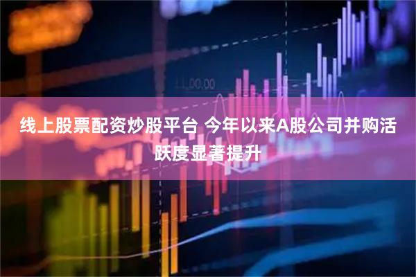 线上股票配资炒股平台 今年以来A股公司并购活跃度显著提升