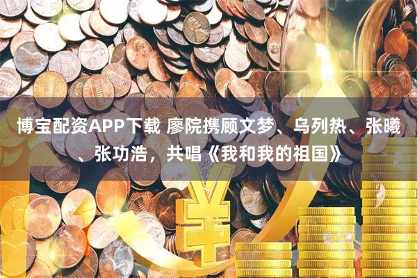 博宝配资APP下载 廖院携顾文梦、乌列热、张曦、张功浩，共唱《我和我的祖国》