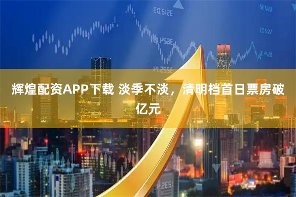 辉煌配资APP下载 淡季不淡，清明档首日票房破亿元