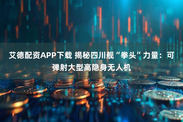 艾德配资APP下载 揭秘四川舰“拳头”力量：可弹射大型高隐身无人机