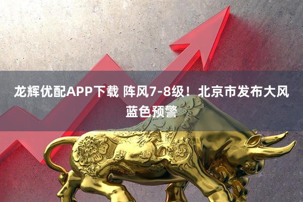 龙辉优配APP下载 阵风7-8级！北京市发布大风蓝色预警