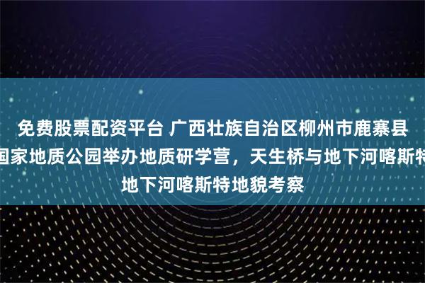 免费股票配资平台 广西壮族自治区柳州市鹿寨县香桥岩溶国家地质公园举办地质研学营，天生桥与地下河喀斯特地貌考察