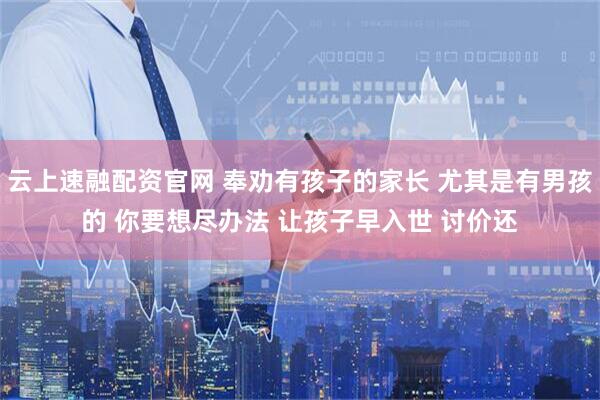 云上速融配资官网 奉劝有孩子的家长 尤其是有男孩的 你要想尽办法 让孩子早入世 讨价还