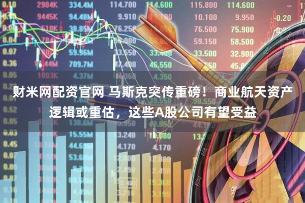 财米网配资官网 马斯克突传重磅！商业航天资产逻辑或重估，这些A股公司有望受益