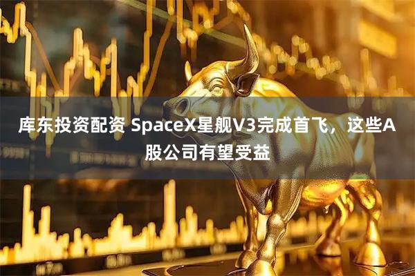 库东投资配资 SpaceX星舰V3完成首飞，这些A股公司有望受益